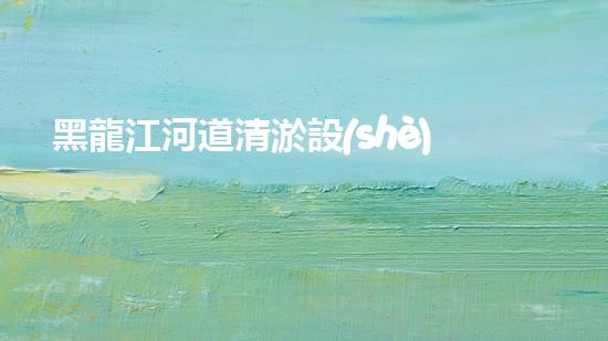 黑龍江河道清淤設(shè)備廠家清淤設(shè)備如何改變河道生態(tài)環(huán)境？